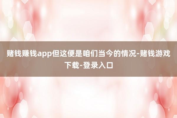 赌钱赚钱app但这便是咱们当今的情况-赌钱游戏下载-登录入口
