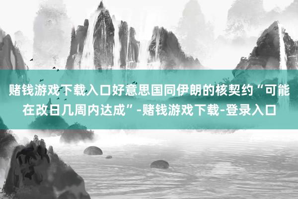 赌钱游戏下载入口好意思国同伊朗的核契约“可能在改日几周内达成”-赌钱游戏下载-登录入口