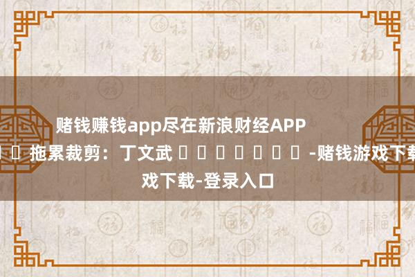 赌钱赚钱app尽在新浪财经APP            						拖累裁剪：丁文武 							-赌钱游戏下载-登录入口