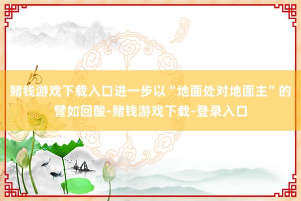 赌钱游戏下载入口进一步以“地面处对地面主”的譬如回酸-赌钱游戏下载-登录入口
