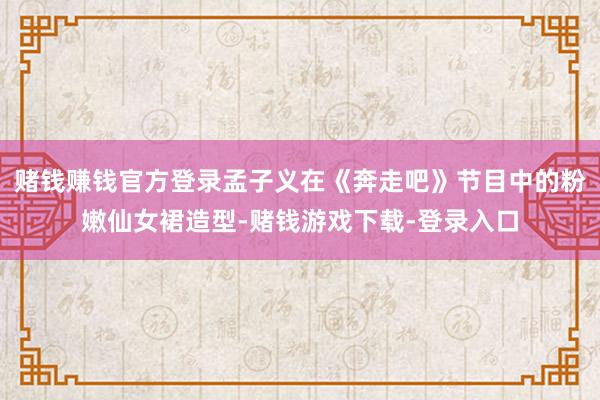 赌钱赚钱官方登录孟子义在《奔走吧》节目中的粉嫩仙女裙造型-赌钱游戏下载-登录入口