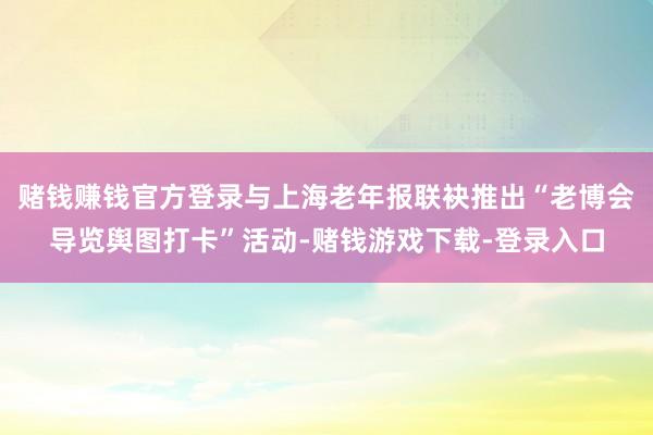 赌钱赚钱官方登录与上海老年报联袂推出“老博会导览舆图打卡”活动-赌钱游戏下载-登录入口