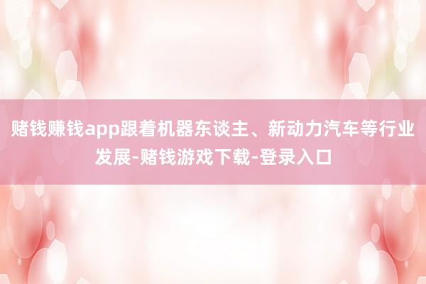 赌钱赚钱app跟着机器东谈主、新动力汽车等行业发展-赌钱游戏下载-登录入口