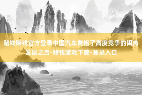 赌钱赚钱官方登录中国汽车费格了高度竞争的闹热发展之后-赌钱游戏下载-登录入口