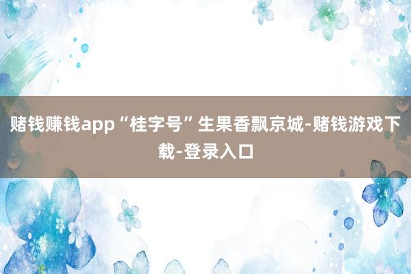 赌钱赚钱app“桂字号”生果香飘京城-赌钱游戏下载-登录入口