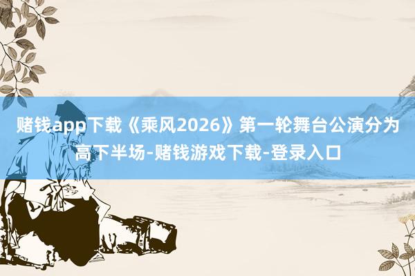 赌钱app下载《乘风2026》第一轮舞台公演分为高下半场-赌钱游戏下载-登录入口