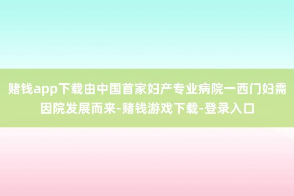 赌钱app下载由中国首家妇产专业病院一西门妇需因院发展而来-赌钱游戏下载-登录入口