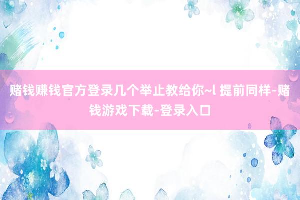 赌钱赚钱官方登录几个举止教给你~l 提前同样-赌钱游戏下载-登录入口