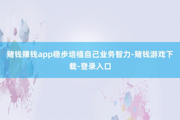 赌钱赚钱app稳步培植自己业务智力-赌钱游戏下载-登录入口