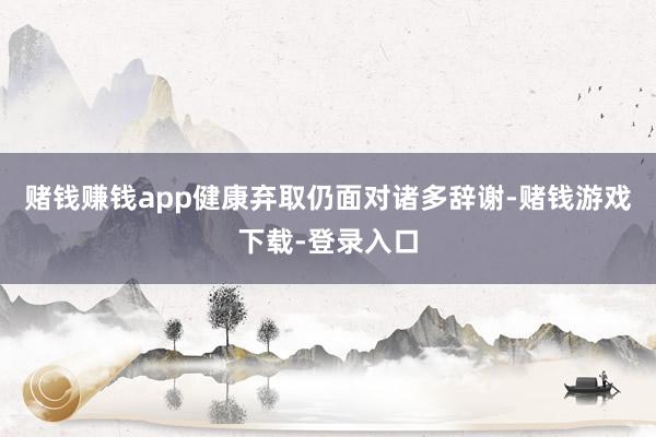 赌钱赚钱app健康弃取仍面对诸多辞谢-赌钱游戏下载-登录入口