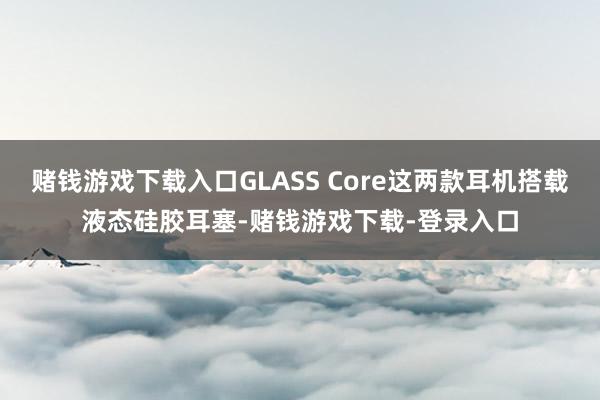 赌钱游戏下载入口GLASS Core这两款耳机搭载液态硅胶耳塞-赌钱游戏下载-登录入口