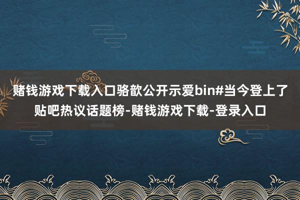 赌钱游戏下载入口骆歆公开示爱bin#当今登上了贴吧热议话题榜-赌钱游戏下载-登录入口