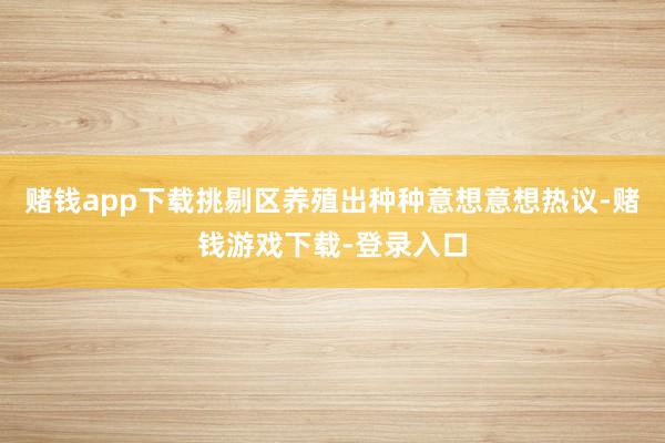赌钱app下载挑剔区养殖出种种意想意想热议-赌钱游戏下载-登录入口