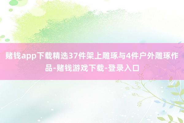 赌钱app下载精选37件架上雕琢与4件户外雕琢作品-赌钱游戏下载-登录入口