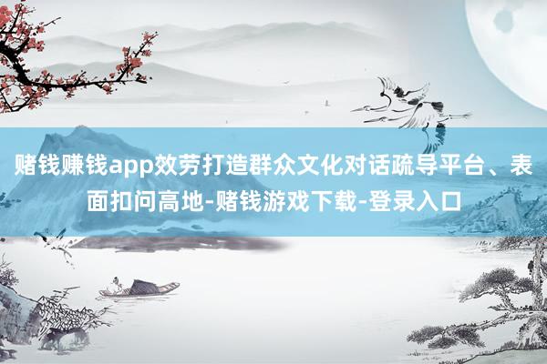 赌钱赚钱app效劳打造群众文化对话疏导平台、表面扣问高地-赌钱游戏下载-登录入口