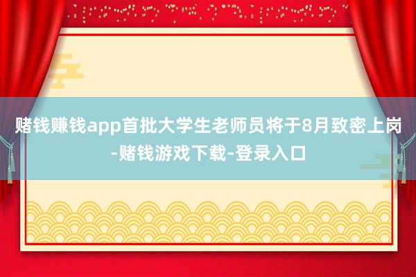 赌钱赚钱app首批大学生老师员将于8月致密上岗-赌钱游戏下载-登录入口