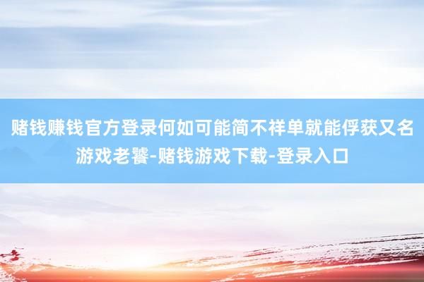 赌钱赚钱官方登录何如可能简不祥单就能俘获又名游戏老饕-赌钱游戏下载-登录入口
