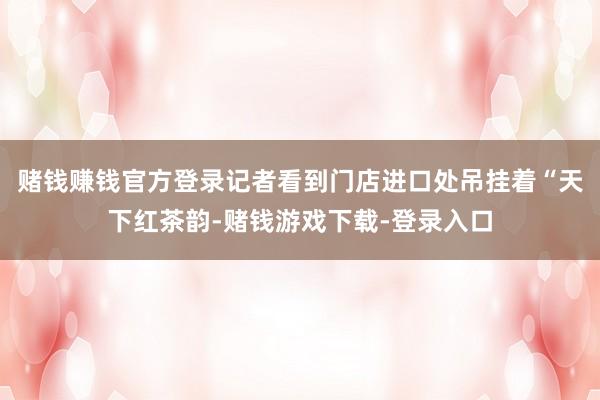 赌钱赚钱官方登录记者看到门店进口处吊挂着“天下红茶韵-赌钱游戏下载-登录入口