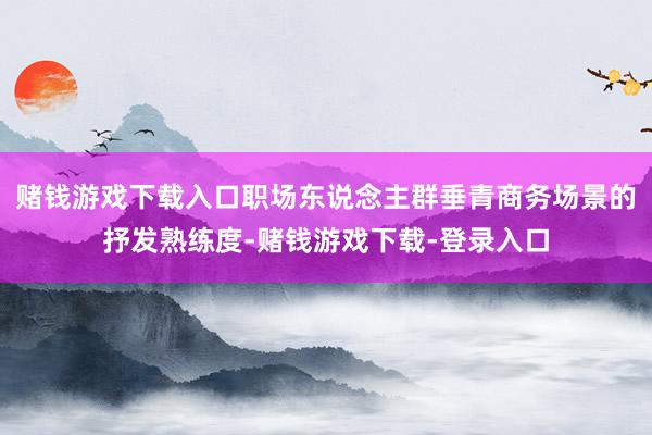赌钱游戏下载入口职场东说念主群垂青商务场景的抒发熟练度-赌钱游戏下载-登录入口