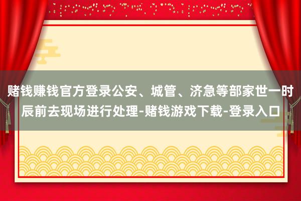 赌钱赚钱官方登录公安、城管、济急等部家世一时辰前去现场进行处理-赌钱游戏下载-登录入口
