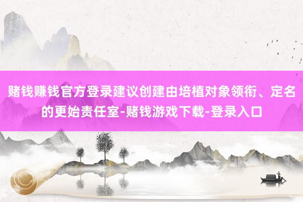 赌钱赚钱官方登录建议创建由培植对象领衔、定名的更始责任室-赌钱游戏下载-登录入口