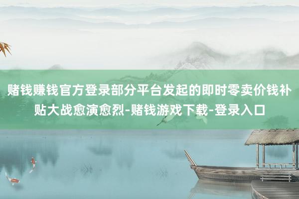 赌钱赚钱官方登录部分平台发起的即时零卖价钱补贴大战愈演愈烈-赌钱游戏下载-登录入口
