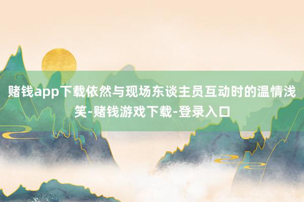 赌钱app下载依然与现场东谈主员互动时的温情浅笑-赌钱游戏下载-登录入口