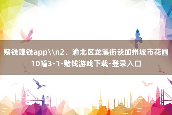赌钱赚钱app\n2、渝北区龙溪街谈加州城市花圃10幢3-1-赌钱游戏下载-登录入口