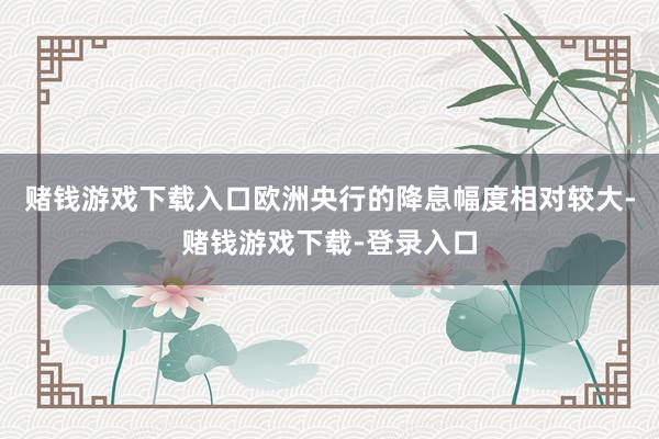 赌钱游戏下载入口欧洲央行的降息幅度相对较大-赌钱游戏下载-登录入口