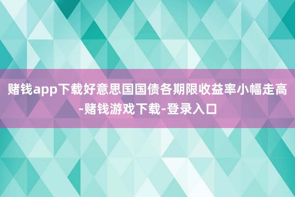 赌钱app下载好意思国国债各期限收益率小幅走高-赌钱游戏下载-登录入口