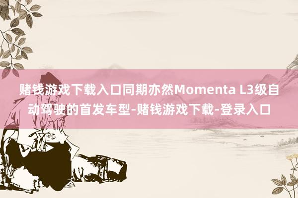 赌钱游戏下载入口同期亦然Momenta L3级自动驾驶的首发车型-赌钱游戏下载-登录入口