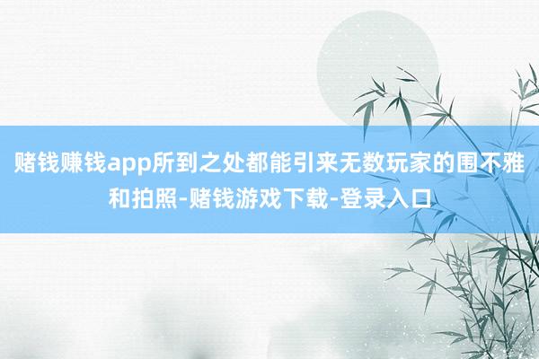 赌钱赚钱app所到之处都能引来无数玩家的围不雅和拍照-赌钱游戏下载-登录入口