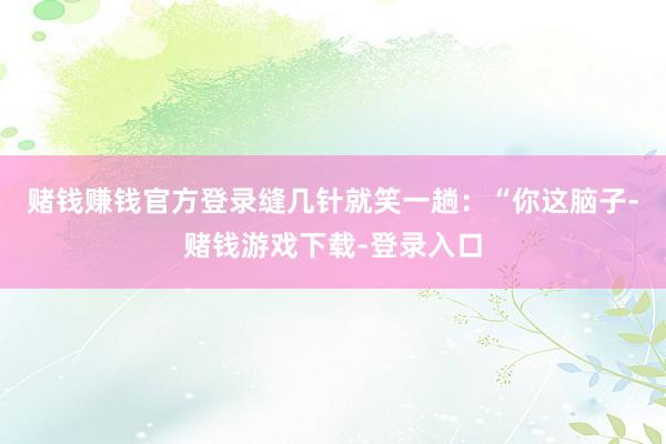 赌钱赚钱官方登录缝几针就笑一趟：“你这脑子-赌钱游戏下载-登录入口