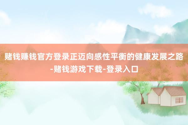 赌钱赚钱官方登录正迈向感性平衡的健康发展之路-赌钱游戏下载-登录入口