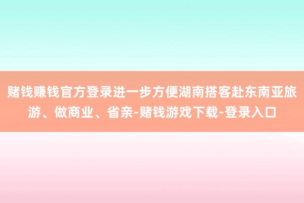 赌钱赚钱官方登录进一步方便湖南搭客赴东南亚旅游、做商业、省亲-赌钱游戏下载-登录入口
