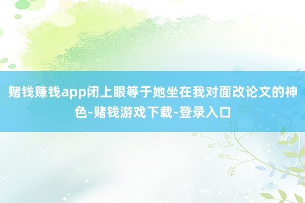 赌钱赚钱app闭上眼等于她坐在我对面改论文的神色-赌钱游戏下载-登录入口