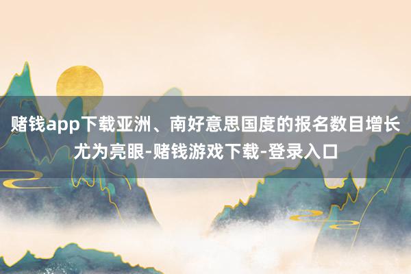赌钱app下载亚洲、南好意思国度的报名数目增长尤为亮眼-赌钱游戏下载-登录入口