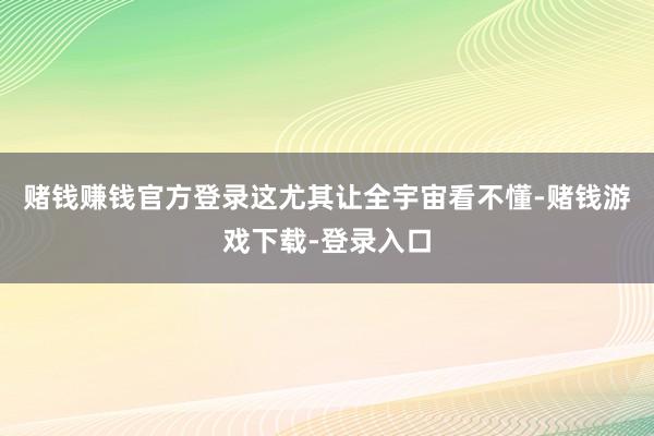 赌钱赚钱官方登录这尤其让全宇宙看不懂-赌钱游戏下载-登录入口