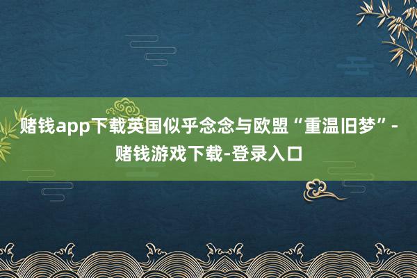 赌钱app下载英国似乎念念与欧盟“重温旧梦”-赌钱游戏下载-登录入口