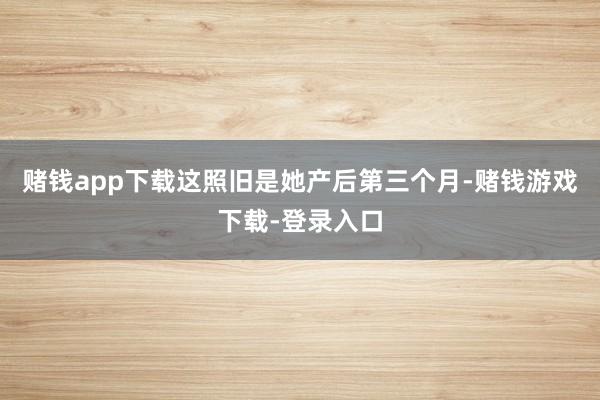 赌钱app下载这照旧是她产后第三个月-赌钱游戏下载-登录入口