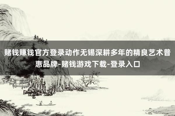 赌钱赚钱官方登录动作无锡深耕多年的精良艺术普惠品牌-赌钱游戏下载-登录入口