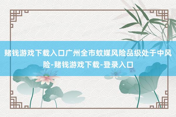 赌钱游戏下载入口广州全市蚊媒风险品级处于中风险-赌钱游戏下载-登录入口