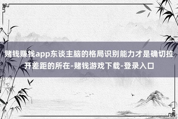 赌钱赚钱app东谈主脑的格局识别能力才是确切拉开差距的所在-赌钱游戏下载-登录入口
