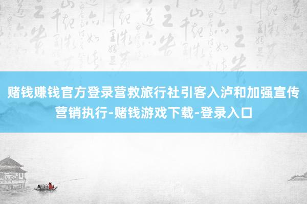 赌钱赚钱官方登录营救旅行社引客入泸和加强宣传营销执行-赌钱游戏下载-登录入口