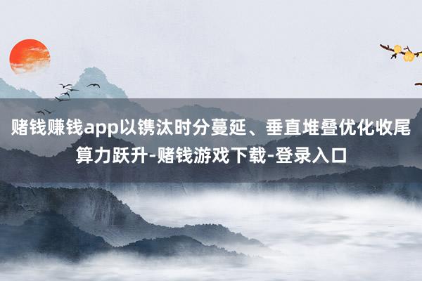 赌钱赚钱app以镌汰时分蔓延、垂直堆叠优化收尾算力跃升-赌钱游戏下载-登录入口