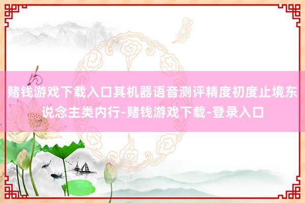 赌钱游戏下载入口其机器语音测评精度初度止境东说念主类内行-赌钱游戏下载-登录入口