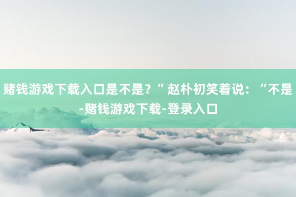 赌钱游戏下载入口是不是？”赵朴初笑着说：“不是-赌钱游戏下载-登录入口
