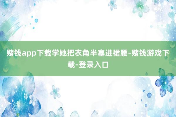 赌钱app下载学她把衣角半塞进裙腰-赌钱游戏下载-登录入口