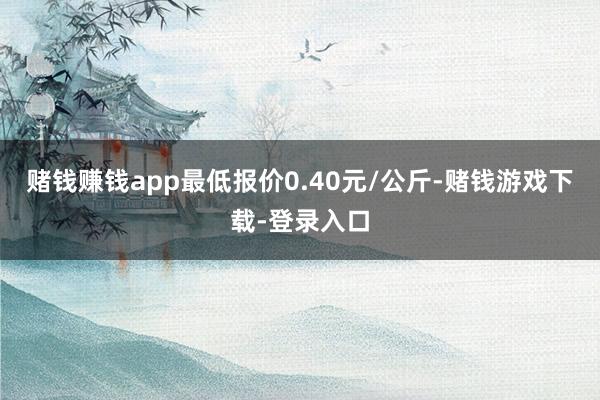 赌钱赚钱app最低报价0.40元/公斤-赌钱游戏下载-登录入口