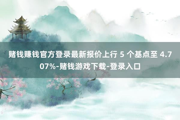 赌钱赚钱官方登录最新报价上行 5 个基点至 4.707%-赌钱游戏下载-登录入口